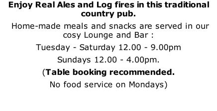Enjoy Real Ales and Log fires in this traditional country pub.  Home-made meals and snacks are served in our cosy Lounge and Bar : Tuesday - Saturday 12.00 - 9.00pm Sundays 12.00 - 4.00pm. (Table booking recommended.  No food service on Mondays)